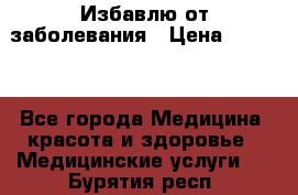 Избавлю от заболевания › Цена ­ 5 000 - Все города Медицина, красота и здоровье » Медицинские услуги   . Бурятия респ.